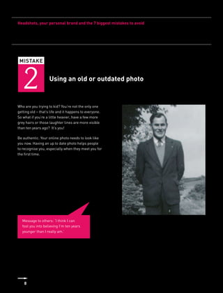 Headshots, your personal brand and the 7 biggest mistakes to avoid




 MISTAKE



   2                Using an old or outdated photo


Who are you trying to kid? You’re not the only one
getting old – that’s life and it happens to everyone.
So what if you’re a little heavier, have a few more
grey hairs or those laughter lines are more visible
than ten years ago? It’s you!

Be authentic. Your online photo needs to look like
you now. Having an up to date photo helps people
to recognise you, especially when they meet you for
the first time.




   Message to others: ‘I think I can
   fool you into believing I’m ten years
   younger than I really am.’




    8
 
