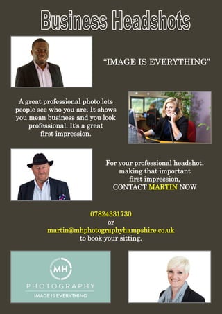 “IMAGE IS EVERYTHING”“IMAGE IS EVERYTHING”“IMAGE IS EVERYTHING”
A great professional photo lets
people see who you are. It shows
you mean business and you look
professional. It’s a great
first impression.
For your professional headshot,
making that important
first impression,
CONTACT MARTIN NOW
07824331730
or
martin@mhphotographyhampshire.co.uk
to book your sitting.
 