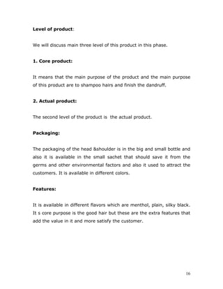 Level of product:


We will discuss main three level of this product in this phase.


1. Core product:


It means that the main purpose of the product and the main purpose
of this product are to shampoo hairs and finish the dandruff.


2. Actual product:


The second level of the product is the actual product.


Packaging:


The packaging of the head &shoulder is in the big and small bottle and
also it is available in the small sachet that should save it from the
germs and other environmental factors and also it used to attract the
customers. It is available in different colors.


Features:


It is available in different flavors which are menthol, plain, silky black.
It s core purpose is the good hair but these are the extra features that
add the value in it and more satisfy the customer.




                                                                        16
 