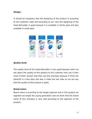 Design:


It should be necessary that the designing of the product is according
to the customer need and according to our view the designing of the
head &shoulder is good because it is available in family pack and also
available in small pack.




Quality level:


The quality level of the head &shoulder is very good because when we
ask about the quality of this product to the customer who use it then
most of them answer that they use this shampoo because it finish the
dandruff in a few days and also it make the hair silky so we can say
that the quality of this product is good.


Brand name:
Brand name is according to the target segment and in this product we
segment we target the young generation and we think that the brand
name of this shampoo is very well according to the segment of the
product.




                                                                    17
 