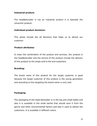 Industrial product;


The head&shoulder is not an industrial product it is basically the
consumer product.


Individual product decisions:


This phase include the all decisions that helps us to attract our
customer.


Product attributes:


It mean the combination of the product and services. Our product is
the head&shoulder and the service of this product include the delivery
of this product to the shops and to the end customers.


Branding:


The brand name of this product for the target customer is good
because the target customer of this product is the young generation
and according to this targeting the brand name is very well.




Packaging:


The packaging of the head &shoulder is in the big and small bottle and
also it is available in the small sachet that should save it from the
germs and other environmental factors and also it used to attract the
customers. It is available in different colors.



                                                                    20
 