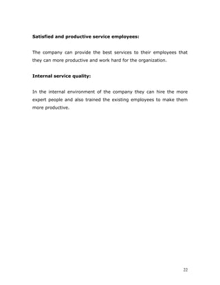 Satisfied and productive service employees:


The company can provide the best services to their employees that
they can more productive and work hard for the organization.


Internal service quality:


In the internal environment of the company they can hire the more
expert people and also trained the existing employees to make them
more productive.




                                                                22
 