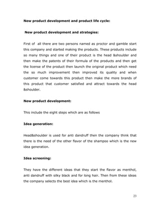 New product development and product life cycle:


New product development and strategies:


First of all there are two persons named as proctor and gamble start
this company and started making the products. These products include
so many things and one of their product is the head &shoulder and
then make the patents of their formula of the products and then get
the license of the product then launch the original product which need
the so much improvement then improved its quality and when
customer come towards this product then make the more brands of
this product that customer satisfied and attract towards the head
&shoulder.


New product development:


This include the eight steps which are as follows


Idea generation:


Head&shoulder is used for anti dandruff then the company think that
there is the need of the other flavor of the shampoo which is the new
idea generation.


Idea screening:


They have the different ideas that they start the flavor as menthol,
anti dandruff with silky black and for long hair. Then from these ideas
the company selects the best idea which is the menthol.



                                                                     23
 