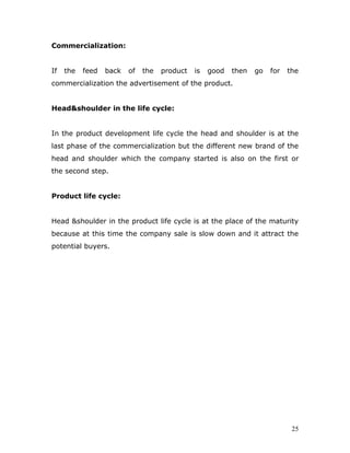 Commercialization:


If   the   feed   back   of   the   product   is   good   then   go   for   the
commercialization the advertisement of the product.


Head&shoulder in the life cycle:


In the product development life cycle the head and shoulder is at the
last phase of the commercialization but the different new brand of the
head and shoulder which the company started is also on the first or
the second step.


Product life cycle:


Head &shoulder in the product life cycle is at the place of the maturity
because at this time the company sale is slow down and it attract the
potential buyers.




                                                                             25
 