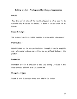 Pricing product : Pricing consideration and approaches


Price :


 Now the current price of the head & shoulder is afford able for its
customer and if we see the benefit      in term of values which are as
follows


Product design :


The design of the bottle head & shoulder is attractive for its customer


Distribution :


Head&shulder has the strong distribution channel , it can be available
every where and customer can not find out any difficulty to buying this
product .


Promotion :


Promotion of head & shoulder is also very strong ,because of the
advertisement of the it is on the large scale .


Non price image:


Image of head & shoulder is also very good in the market




                                                                      27
 
