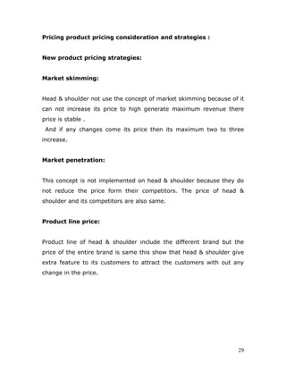 Pricing product pricing consideration and strategies :


New product pricing strategies:


Market skimming:


Head & shoulder not use the concept of market skimming because of it
can not increase its price to high generate maximum revenue there
price is stable .
 And if any changes come its price then its maximum two to three
increase.


Market penetration:


This concept is not implemented on head & shoulder because they do
not reduce the price form their competitors. The price of head &
shoulder and its competitors are also same.


Product line price:


Product line of head & shoulder include the different brand but the
price of the entire brand is same this show that head & shoulder give
extra feature to its customers to attract the customers with out any
change in the price.




                                                                   29
 