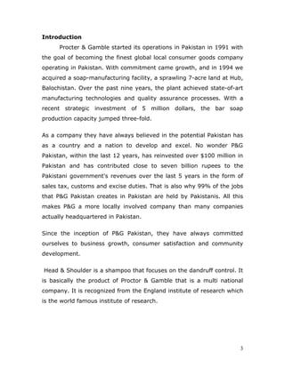 Introduction
      Procter & Gamble started its operations in Pakistan in 1991 with
the goal of becoming the finest global local consumer goods company
operating in Pakistan. With commitment came growth, and in 1994 we
acquired a soap-manufacturing facility, a sprawling 7-acre land at Hub,
Balochistan. Over the past nine years, the plant achieved state-of-art
manufacturing technologies and quality assurance processes. With a
recent strategic investment of 5 million dollars, the bar soap
production capacity jumped three-fold.

As a company they have always believed in the potential Pakistan has
as a country and a nation to develop and excel. No wonder P&G
Pakistan, within the last 12 years, has reinvested over $100 million in
Pakistan and has contributed close to seven billion rupees to the
Pakistani government's revenues over the last 5 years in the form of
sales tax, customs and excise duties. That is also why 99% of the jobs
that P&G Pakistan creates in Pakistan are held by Pakistanis. All this
makes P&G a more locally involved company than many companies
actually headquartered in Pakistan.

Since the inception of P&G Pakistan, they have always committed
ourselves to business growth, consumer satisfaction and community
development.

Head & Shoulder is a shampoo that focuses on the dandruff control. It
is basically the product of Proctor & Gamble that is a multi national
company. It is recognized from the England institute of research which
is the world famous institute of research.




                                                                      3
 