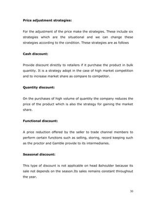 Price adjustment strategies:


For the adjustment of the price make the strategies. These include six
strategies which are the situational and we can change these
strategies according to the condition. These strategies are as follows


Cash discount:


Provide discount directly to retailers if it purchase the product in bulk
quantity. It is a strategy adopt in the case of high market competition
and to increase market share as compare to competitor.


Quantity discount:


On the purchases of high volume of quantity the company reduces the
price of the product which is also the strategy for gaining the market
share.


Functional discount:


A price reduction offered by the seller to trade channel members to
perform certain functions such as selling, storing, record keeping such
as the proctor and Gamble provide to its intermediaries.


Seasonal discount:


This type of discount is not applicable on head &shoulder because its
sale not depends on the season.Its sales remains constant throughout
the year.



                                                                         30
 