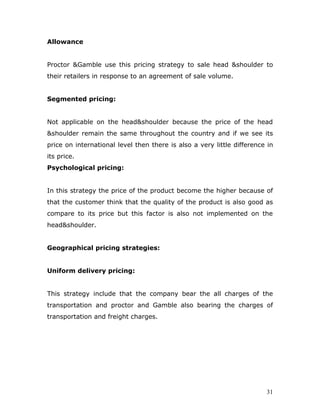 Allowance


Proctor &Gamble use this pricing strategy to sale head &shoulder to
their retailers in response to an agreement of sale volume.


Segmented pricing:


Not applicable on the head&shoulder because the price of the head
&shoulder remain the same throughout the country and if we see its
price on international level then there is also a very little difference in
its price.
Psychological pricing:


In this strategy the price of the product become the higher because of
that the customer think that the quality of the product is also good as
compare to its price but this factor is also not implemented on the
head&shoulder.


Geographical pricing strategies:


Uniform delivery pricing:


This strategy include that the company bear the all charges of the
transportation and proctor and Gamble also bearing the charges of
transportation and freight charges.




                                                                        31
 