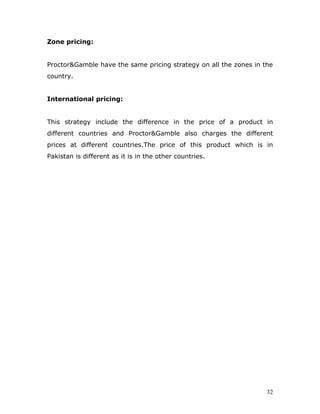 Zone pricing:


Proctor&Gamble have the same pricing strategy on all the zones in the
country.


International pricing:


This strategy include the difference in the price of a product in
different countries and Proctor&Gamble also charges the different
prices at different countries.The price of this product which is in
Pakistan is different as it is in the other countries.




                                                                   32
 