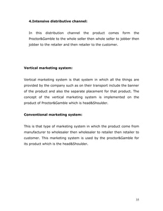 4.Intensive distributive channel:


  In   this   distribution   channel   the   product   comes   form   the
  Proctor&Gamble to the whole seller then whole seller to jobber then
  jobber to the retailer and then retailer to the customer.




Vertical marketing system:


Vertical marketing system is that system in which all the things are
provided by the company such as on their transport include the banner
of the product and also the separate placement for that product. The
concept of the vertical marketing system is implemented on the
product of Proctor&Gamble which is head&Shoulder.


Conventional marketing system:


This is that type of marketing system in which the product come from
manufacturer to wholesaler then wholesaler to retailer then retailer to
customer. This marketing system is used by the proctor&Gamble for
its product which is the head&Shoulder.




                                                                       35
 