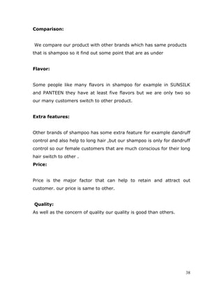 Comparison:


We compare our product with other brands which has same products
that is shampoo so it find out some point that are as under


Flavor:


Some people like many flavors in shampoo for example in SUNSILK
and PANTEEN they have at least five flavors but we are only two so
our many customers switch to other product.


Extra features:


Other brands of shampoo has some extra feature for example dandruff
control and also help to long hair ,but our shampoo is only for dandruff
control so our female customers that are much conscious for their long
hair switch to other .
Price:


Price is the major factor that can help to retain and attract out
customer. our price is same to other.


Quality:
As well as the concern of quality our quality is good than others.




                                                                      38
 