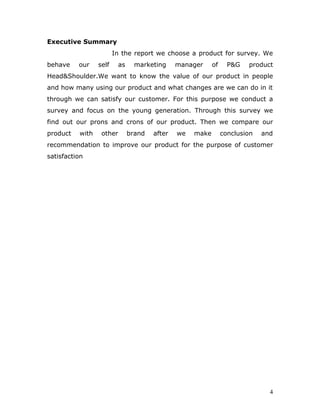 Executive Summary
                        In the report we choose a product for survey. We
behave    our    self     as     marketing     manager     of     P&G   product
Head&Shoulder.We want to know the value of our product in people
and how many using our product and what changes are we can do in it
through we can satisfy our customer. For this purpose we conduct a
survey and focus on the young generation. Through this survey we
find out our prons and crons of our product. Then we compare our
product   with    other        brand   after   we   make        conclusion   and
recommendation to improve our product for the purpose of customer
satisfaction




                                                                               4
 