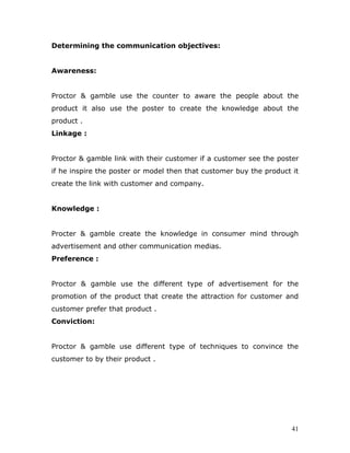 Determining the communication objectives:


Awareness:


Proctor & gamble use the counter to aware the people about the
product it also use the poster to create the knowledge about the
product .
Linkage :


Proctor & gamble link with their customer if a customer see the poster
if he inspire the poster or model then that customer buy the product it
create the link with customer and company.


Knowledge :


Procter & gamble create the knowledge in consumer mind through
advertisement and other communication medias.
Preference :


Proctor & gamble use the different type of advertisement for the
promotion of the product that create the attraction for customer and
customer prefer that product .
Conviction:


Proctor & gamble use different type of techniques to convince the
customer to by their product .




                                                                     41
 