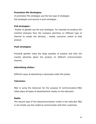 Promotion Mix Strategies:
In promotion Mix strategies use the two type of strategies
Pull strategies and second is push strategies .


Pull strategies :
Procter & gamble use the pull strategies for example he produce the
menthol shampoo then the company advertise on different type of
channel to create the demand , mostly consumer switch to that
product .


Push strategies:


Proctor& gamble make the large quantity of product and then the
market advertise about the product on different communication
channel.


Advertising clutter:


Different ways of advertising is discussed under this phase.


Television:


P&G is using the television for the purpose of communication>P&G
infact place all types of advertisement mostly on the television.


Radio:
The second type of the telecommunication media is the radio.But P&G
is not mostly use this media to communicate with their customers.




                                                                    44
 