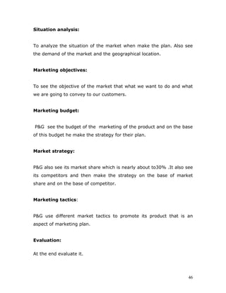 Situation analysis:


To analyze the situation of the market when make the plan. Also see
the demand of the market and the geographical location.


Marketing objectives:


To see the objective of the market that what we want to do and what
we are going to convey to our customers.


Marketing budget:


P&G see the budget of the marketing of the product and on the base
of this budget he make the strategy for their plan.


Market strategy:


P&G also see its market share which is nearly about to30% .It also see
its competitors and then make the strategy on the base of market
share and on the base of competitor.


Marketing tactics:


P&G use different market tactics to promote its product that is an
aspect of marketing plan.


Evaluation:


At the end evaluate it.




                                                                    46
 