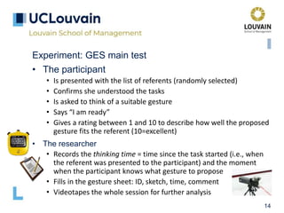 14
Experiment: GES main test
• The participant
• Is presented with the list of referents (randomly selected)
• Confirms she understood the tasks
• Is asked to think of a suitable gesture
• Says “I am ready”
• Gives a rating between 1 and 10 to describe how well the proposed
gesture fits the referent (10=excellent)
• The researcher
• Records the thinking time = time since the task started (i.e., when
the referent was presented to the participant) and the moment
when the participant knows what gesture to propose
• Fills in the gesture sheet: ID, sketch, time, comment
• Videotapes the whole session for further analysis
 