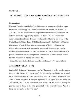 1
CHAPTER 1
INTRODUCTION AND BASIC CONCEPTS OF INCOME
TAX
Introduction:
Under the Constitution of India Central Government is empowered to levy tax on
the income. Accordingly, the Central Government has enacted the Income Tax
Act, 1961. The Act provides for the scopeand machinery for levy of Income Tax
in India. The Act is supported by Income Tax Rules, 1961 and several other
subordinate and regulations. Besides, circulars and notifications are issued by the
Central Board of Direct Taxes (CBDT) and sometimes by the Ministry of Finance,
Government of India dealing with various aspects of the levy of Income tax.
Unless otherwise stated, references to the sections will be the reference to the
sections of the Income Tax Act, 1961. Income tax is a tax on the total income of a
personcalled the assesseeof the previous year relevant to the assessment year at
the rates prescribed in the relevant Finance Act.
Some of the important definitions under Income Tax Act, 1961 are as follows:
ASSESSMENT YEAR – S. 2(9)
Section 2(9) defines an “Assessment year” as “the period of twelve months starting
from the first day of April every year.” An assessment year begins on 1st April
every year and ends on 31st March of the next year. For example, Assessment year
2012-13 means the period of one year beginning on 1 st April, 2011 and ending on
31st March, 2012. In an assessment year, income of the assessee during the
previous year is taxed at the rates prescribed by the relevant Finance Act. It is
therefore, also called as the “Tax Year”
 