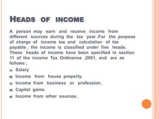 HEADS OF INCOME
A person may earn and receive income from
different sources during the tax year .For the purpose
of charge of income tax and calculation of tax
payable , the income is classified under five heads.
These heads of income have been specified in section
11 of the income Tax Ordinance ,2001, and are as
follows ;
a) Salary.
b) Income from house property.
c) Income from business or profession.
d) Capital gains.
e) Income from other sources.
 