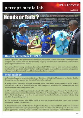 IPLLab Newsletter - 2012
                                                                                               5 Forecast
percept media lab                                                                            Issue : 1
                                                                                                                April 2012



Heads or Tails?
                                                   At the 2011 World Cup Finals, after Dhoni spun the coin, he thought he had
                                                   won the toss. But Crowe did not hear a call from Kumar Sangakkara who, as
                                                   the visiting skipper was supposed to nominate 'heads' or 'tails'. After a brief
                                                   discussion between the captains Crowe ordered a re-toss -
                                                   an almost unheard of event in any cricket match…..




How big is the Buzz for IPL 5?
So how big will IPL 5 be? Will it fall further than the previous IPL season? How excited are the people for
this year’s IPL season? How will the viewership shape up and how much impact will it carry on other
popular genres on television today?
Forecasting TV viewership is not easy. But we have had TAM for years in India and India always had a
solid analytics and statistics base! We have made an attempt to answer all these questions using a scien-
ti�ic approach of analytics, advanced Statistics and audience research.

Methodology:
a. Analytics helped us to zero in on the broad directions of Statistical Analysis as well as the Unit for
forecasting and the appropriate Statistical Tools to be explored

b. Analytics indicated that it is important to look at the three TGs viz All Adults 4+ C&S, Males, 15+ AB
and Females, 15+ ABC. It was also clear that forecasting GRPs delivered over a Week would be more
robust than say forecasting Match TVRs

c. IPL Forecasting had been performed using 5 different forecasting techniques. The two best fore-
casting techniques were shortlisted using Mean Absolute Percentage Error and Mean Absolute Scaled
Error. The forecasting had been done in accordance with number of matches in each week and stage
at which they are being played.

d. The estimated market wise GRPs could be seen as directive/indicative rather than absolute
number for various TGs and Genre.

e. The online research on ‘Mood of the People for IPL 2012 as compared to IPL 2011’ was conducted
by international research agency specializing in online panel research. The study was done two weeks
prior, appropriate factoring would need to be done to look at adjusting the Statistical Forecast

                                                                                                                             Page 1
 