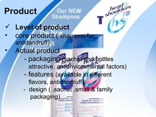 Product
 Level of product
• core product ( shampoo for
  antidandruff)
• Actual product
     - packaging (sachet and bottles
        attractive, antienviornmental factors)
      - features (available in different
        flavors, antidandruff)
      - design ( ,sachet ,small & family
         packaging)
                                                 19
 