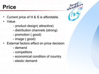 Price
• Current price of H & S is affordable.
• Value
      - product design( attractive)
      - distribution channels (strong)
      - promotion ( good)
      - image ( good)
• External factors effect on price decision
      - demand
      - competitors
      - economical condition of country
      - elastic demand

                                              22
 