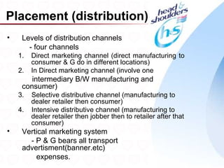 Placement (distribution)
•    Levels of distribution channels
       - four channels
    1.   Direct marketing channel (direct manufacturing to
         consumer & G do in different locations)
    2.   In Direct marketing channel (involve one
        intermediary B/W manufacturing and
     consumer)
    3.   Selective distributive channel (manufacturing to
         dealer retailer then consumer)
    4.   Intensive distributive channel (manufacturing to
         dealer retailer then jobber then to retailer after that
         consumer)
•    Vertical marketing system
       - P & G bears all transport
     advertisment(banner.etc)
         expenses.                                                 26
 