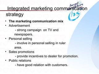 Integrated marketing communication
strategy
• The marketing communication mix
• Advertisement
      - strong campaign on TV and
     newspapers.
• Personal selling
      - involve in personal selling in ruler
     area.
• Sales promotions
      - provide incentives to dealer for promotion.
• Public relations
      - have good relation with customers.
                                                      27
 