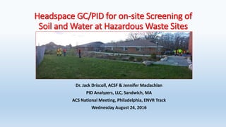 Headspace GC/PID for on-site Screening of
Soil and Water at Hazardous Waste Sites
Dr. Jack Driscoll, ACSF & Jennifer Maclachlan
PID Analyzers, LLC, Sandwich, MA
ACS National Meeting, Philadelphia, ENVR Track
Wednesday August 24, 2016
 