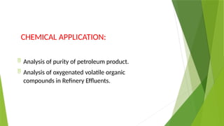 CHEMICAL APPLICATION:
 Analysis of purity of petroleum product.
 Analysis of oxygenated volatile organic
compounds in Refinery Effluents.
 