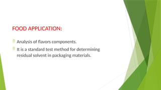 FOOD APPLICATION:
 Analysis of flavors components.
 It is a standard test method for determining
residual solvent in packaging materials.
 