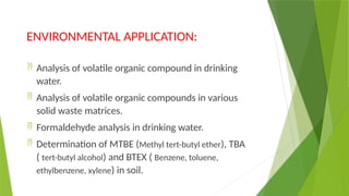 ENVIRONMENTAL APPLICATION:
 Analysis of volatile organic compound in drinking
water.
 Analysis of volatile organic compounds in various
solid waste matrices.
 Formaldehyde analysis in drinking water.
 Determination of MTBE (Methyl tert-butyl ether), TBA
( tert-butyl alcohol) and BTEX ( Benzene, toluene,
ethylbenzene, xylene) in soil.
 