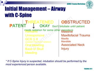 AIIMS Trauma Workshop
TRAUMA 2011
Initial Management – Airway
with C-Spine
PATENT ↓ OKAY Don’t Intubate until patient
needs sedation for some other procedure
THREATENED
Remains
Unresponsive
GCS ≦ 8
(CANNOT PROTECT AIRWAY)
Oral bleeding
Base of Skull
bleeding
OBSTRUCTED
Massive
Maxillofacial Trauma
Maxilla
Mandible
Associated Neck
Injury
* If C-Spine Injury is suspected, intubation should be performed by the
most experienced person available.
 