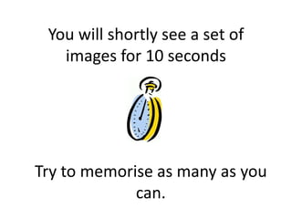 You will shortly see a set of
   images for 10 seconds




Try to memorise as many as you
             can.
 