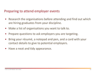 Preparing to attend employer events

• Research the organisations before attending and find out which
  are hiring graduates from your discipline.
• Make a list of organisations you want to talk to.
• Prepare questions to ask employers you are targeting.
• Bring your résumé, a notepad and pen, and a card with your
  contact details to give to potential employers.
• Have a neat and tidy appearance.




Click to edit Master text styles                               10
 