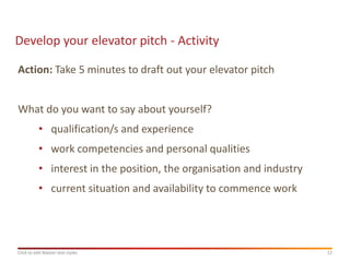 Develop your elevator pitch - Activity

Action: Take 5 minutes to draft out your elevator pitch


What do you want to say about yourself?
           • qualification/s and experience
           • work competencies and personal qualities
           • interest in the position, the organisation and industry
           • current situation and availability to commence work




Click to edit Master text styles                                       12
 