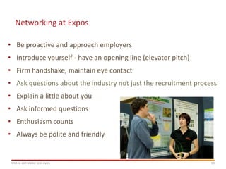Networking at Expos

• Be proactive and approach employers
• Introduce yourself - have an opening line (elevator pitch)
• Firm handshake, maintain eye contact
• Ask questions about the industry not just the recruitment process
• Explain a little about you
• Ask informed questions
• Enthusiasm counts
• Always be polite and friendly


 Click to edit Master text styles                                13
 