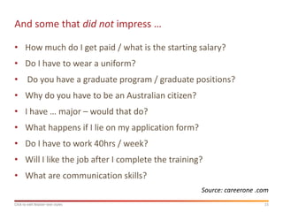 And some that did not impress …

• How much do I get paid / what is the starting salary?
• Do I have to wear a uniform?
• Do you have a graduate program / graduate positions?
• Why do you have to be an Australian citizen?
• I have … major – would that do?
• What happens if I lie on my application form?
• Do I have to work 40hrs / week?
• Will I like the job after I complete the training?
• What are communication skills?
                                                   Source: careerone .com
Click to edit Master text styles                                       15
 