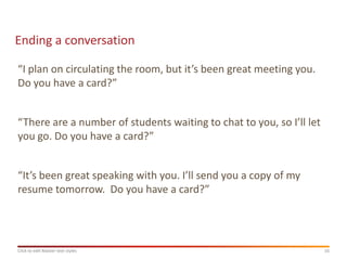 Ending a conversation

“I plan on circulating the room, but it’s been great meeting you.
Do you have a card?”


“There are a number of students waiting to chat to you, so I’ll let
you go. Do you have a card?”


“It’s been great speaking with you. I’ll send you a copy of my
resume tomorrow. Do you have a card?”




Click to edit Master text styles                                      16
 