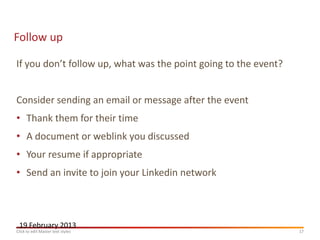 Follow up

If you don’t follow up, what was the point going to the event?


Consider sending an email or message after the event
• Thank them for their time
• A document or weblink you discussed
• Your resume if appropriate
• Send an invite to join your Linkedin network



 19 February 2013
Click to edit Master text styles                                 17
 
