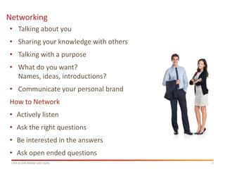 Networking
• Talking about you
• Sharing your knowledge with others
• Talking with a purpose
• What do you want?
  Names, ideas, introductions?
• Communicate your personal brand
How to Network
• Actively listen
• Ask the right questions
• Be interested in the answers
• Ask open ended questions
 Click to edit Master text styles      2
 