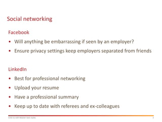 Social networking

Facebook
• Will anything be embarrassing if seen by an employer?
• Ensure privacy settings keep employers separated from friends


LinkedIn
• Best for professional networking
• Upload your resume
• Have a professional summary
• Keep up to date with referees and ex-colleagues
Click to edit Master text styles                                  3
 