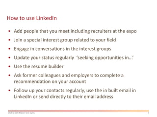 How to use LinkedIn

• Add people that you meet including recruiters at the expo
• Join a special interest group related to your field
• Engage in conversations in the interest groups
• Update your status regularly ‘seeking opportunities in...’
• Use the resume builder
• Ask former colleagues and employers to complete a
  recommendation on your account
• Follow up your contacts regularly, use the in built email in
  LinkedIn or send directly to their email address

Click to edit Master text styles                                 5
 