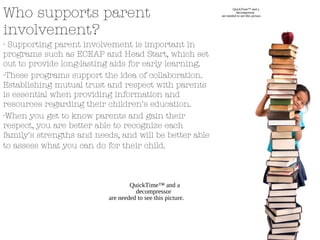 Who supports parent
involvement?
- Supporting parent involvement is important in
programs such as ECEAP and Head Start, which set
out to provide long-lasting aids for early learning.
-These programs support the idea of collaboration.
Establishing mutual trust and respect with parents
is essential when providing information and
resources regarding their children's education.
-When you get to know parents and gain their
respect, you are better able to recognize each
family's strengths and needs, and will be better able
to assess what you can do for their child.
QuickTime™ and a
decompressor
are needed to see this picture.
QuickTime™ and a
decompressor
are needed to see this picture.
 