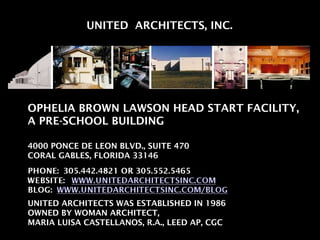 UNITED  ARCHITECTS, INC. OPHELIA BROWN LAWSON HEAD START FACILITY, A PRE-SCHOOL BUILDING 4000 PONCE DE LEON BLVD., SUITE 470 CORAL GABLES, FLORIDA 33146 UNITED ARCHITECTS WAS ESTABLISHED IN 1986 OWNED BY WOMAN ARCHITECT,  MARIA LUISA CASTELLANOS, R.A., LEED AP, CGC 