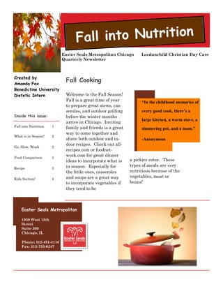 Fall into Nutrition
                          Easter Seals Metropolitan Chicago     Lordanchild Christian Day Care
                          Quarterly Newsletter



Created by
Amanda Fox
                           Fall Cooking
Benedictine University
Dietetic Intern            Welcome to the Fall Season!
                           Fall is a great time of year          “In the childhood memories of
                           to prepare great stews, cas-
                           seroles, and outdoor grilling         every good cook, there’s a
Inside this issue:         before the winter months
                                                                 large kitchen, a warm stove, a
                           arrive in Chicago. Inviting
Fall into Nutrition   1    family and friends is a great         simmering pot, and a mom.”
                           way to come together and
What is in Season?    2
                           share both outdoor and in-            -Anonymous
                           door recipes. Check out all-
Go, Slow, Woah        2
                           recipes.com or foodnet-
Food Comparison       3
                           work.com for great dinner
                           ideas to incorporate what is    a pickier eater. These
                           in season. Especially for       types of meals are very
Recipe                3
                           the little ones, casseroles     nutritious because of the
                           and soups are a great way       vegetables, meat or
Kids Section!         4
                           to incorporate vegetables if    beans!
                           they tend to be



    Easter Seals Metropolitan

    1939 West 13th
    Street
    Suite 300
    Chicago, IL

    Phone: 312-491-4110
    Fax: 312-733-0247
 