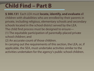 Child Find – Part B
§ 300.131 Each LEA must locate, identify, and evaluate all
children with disabilities who are enrolled by their parents in
private, including religious, elementary schools and secondary
schools located in the school district served by the LEA.
The child find process must be designed to ensure—
(1) The equitable participation of parentally-placed private
school children; and
(2) An accurate count of those children.
In carrying out the requirements of this section, the LEA, or, if
applicable, the SEA, must undertake activities similar to the
activities undertaken for the agency’s public school children.
 