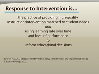 Response to Intervention is…
          the practice of providing high-quality
   instruction/intervention matched to student needs
                            and
              using learning rate over time
                 and level of performance
                             to
               inform educational decisions


Source: NASDSE. Response to Intervention: policy considerations and implementation and
IDEA Partnership, 2007.
 