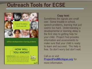 Outreach Tools for ECSE
                            Copy text:
              Sometimes the signals are small
              one: Some trouble in school,
              speech problems, learning that just
              seems too hard. Understanding a
              developmental or learning delay is
              the first step to getting help for
              your child. Project Find provides
              information and assessments to
              make sure that your child is ready
              to learn and succeed. This help is
              free. So don't worry but don't wait.

              Call us or visit
              ProjectFindMichigan.org for
              more information.
 