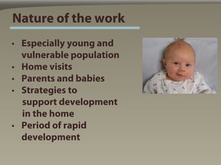 Nature of the work
• Especially young and
  vulnerable population
• Home visits
• Parents and babies
• Strategies to
  support development
  in the home
• Period of rapid
  development
 